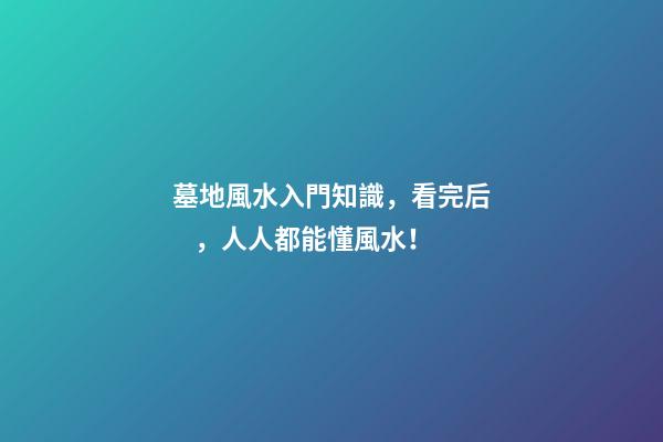 墓地風水入門知識，看完后，人人都能懂風水！